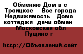 Обменяю Дом в с.Троицкое  - Все города Недвижимость » Дома, коттеджи, дачи обмен   . Московская обл.,Пущино г.